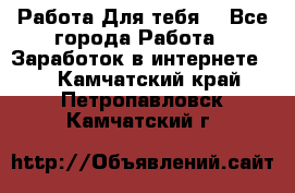 Работа Для тебя  - Все города Работа » Заработок в интернете   . Камчатский край,Петропавловск-Камчатский г.